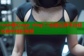 txzb糖心app vlog1.5全能记录平台轻松制作精彩视频