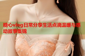 糖心vlog日常分享生活点滴温暖与感动故事集锦