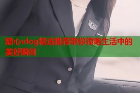 糖心vlog精选推荐带你领略生活中的美好瞬间