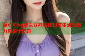 糖心Vlog美女女神集结日常生活与魅力风采全记录