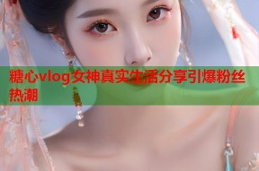 糖心vlog女神真实生活分享引爆粉丝热潮