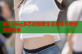 糖心Vlog多乙的甜蜜生活日常与奇妙探险故事