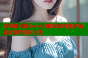柠檬福利糖心vlog揭秘独家福利内容轻松享受精彩生活