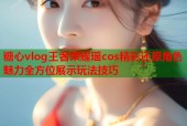 糖心vlog王者荣耀瑶cos精彩还原角色魅力全方位展示玩法技巧