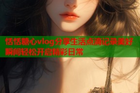 恬恬糖心vlog分享生活点滴记录美好瞬间轻松开启精彩日常