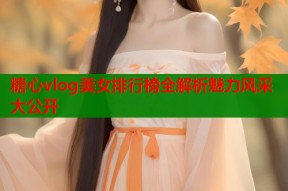 糖心vlog美女排行榜全解析魅力风采大公开