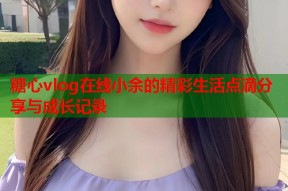 糖心vlog在线小余的精彩生活点滴分享与成长记录