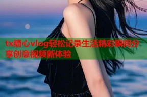 tx糖心vlog轻松记录生活精彩瞬间分享创意视频新体验