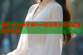 糖心vlog柚子猫link的日常分享与温暖故事集锦