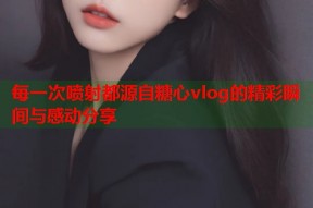 每一次喷射都源自糖心vlog的精彩瞬间与感动分享