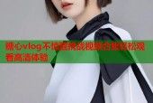糖心vlog不惊醒挑战视频合集轻松观看高清体验