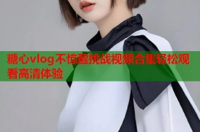 糖心vlog不惊醒挑战视频合集轻松观看高清体验
