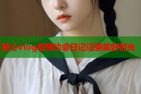 糖心vlog甜蜜约会日记记录美好时光