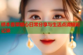 桥本香菜糖心日常分享与生活点滴精彩记录