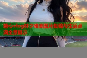糖心vlog林夕唯美图片集锦与生活点滴全景展示