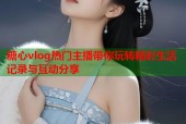 糖心vlog热门主播带你玩转精彩生活记录与互动分享