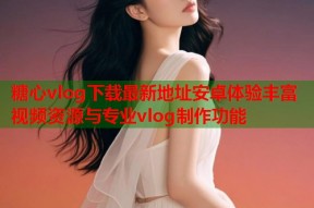 糖心vlog下载最新地址安卓体验丰富视频资源与专业vlog制作功能