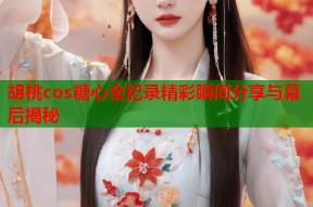 胡桃cos糖心全纪录精彩瞬间分享与幕后揭秘