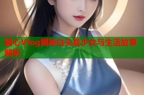 糖心Vlog揭秘白头发少女与生活故事解析