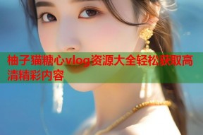 柚子猫糖心vlog资源大全轻松获取高清精彩内容