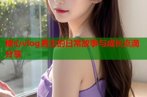 糖心vlog男主的日常故事与成长点滴分享
