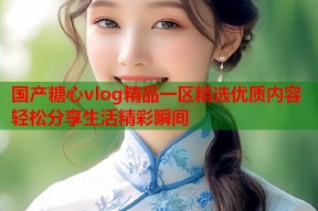 国产糖心vlog精品一区精选优质内容轻松分享生活精彩瞬间