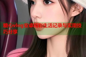 糖心vlog安卓精彩生活记录与实用技巧分享