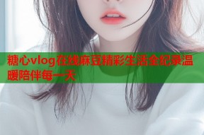 糖心vlog在线麻豆精彩生活全纪录温暖陪伴每一天