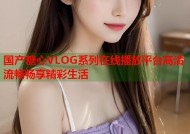 国产糖心VLOG系列在线播放平台高清流畅畅享精彩生活