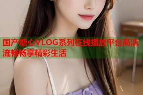 国产糖心VLOG系列在线播放平台高清流畅畅享精彩生活