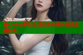 糖心vlog多彩生活记录与姐妹情深温暖时光