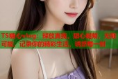 TS糖心vlog：释放真我，甜心视频，无限可能，记录你的精彩生活，诱惑每一刻