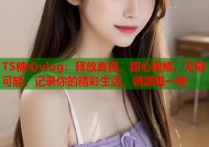 TS糖心vlog：释放真我，甜心视频，无限可能，记录你的精彩生活，诱惑每一刻