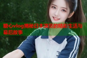 糖心vlog揭秘日本演员的精彩生活与幕后故事