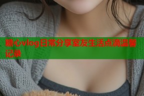 糖心vlog日常分享室友生活点滴温馨记录