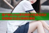 国产糖心vlog系列原版合集高清直达体验精彩生活记录精彩瞬间