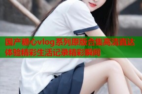 国产糖心vlog系列原版合集高清直达体验精彩生活记录精彩瞬间