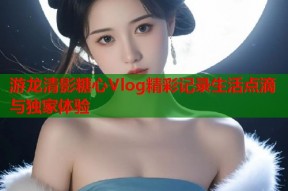 游龙清影糖心Vlog精彩记录生活点滴与独家体验
