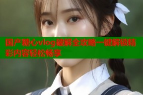 国产糖心vlog破解全攻略一键解锁精彩内容轻松畅享