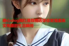 糖心vlog网红推荐精选带你发现最真实有趣的生活瞬间