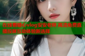 在线看糖心vlog安安老师 高清免费直播投屏互动体验新选择