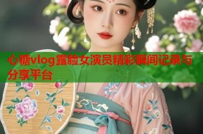 心糖vlog露脸女演员精彩瞬间记录与分享平台