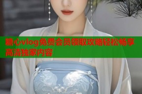 糖心vlog免费会员领取攻略轻松畅享高清独家内容
