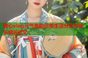 糖心vlog元气兔的日常生活分享与快乐成长记忆
