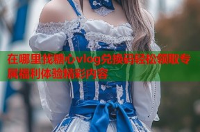 在哪里找糖心vlog兑换码轻松领取专属福利体验精彩内容