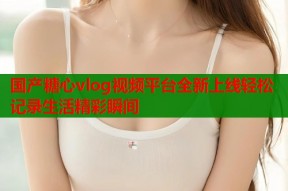 国产糖心vlog视频平台全新上线轻松记录生活精彩瞬间