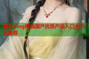 糖心Vlog精选国产优质产品入口全方位推荐