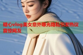 糖心vlog美女意外曝光隐私引发热议震惊网友