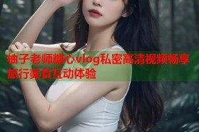 柚子老师糖心vlog私密高清视频畅享旅行美食互动体验