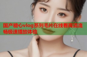 国产糖心vlog系列毛片在线看高清流畅极速播放体验